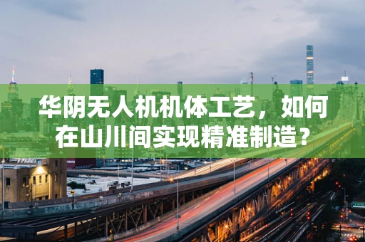 华阴无人机机体工艺，如何在山川间实现精准制造？