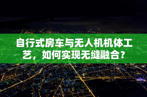 自行式房车与无人机机体工艺，如何实现无缝融合？