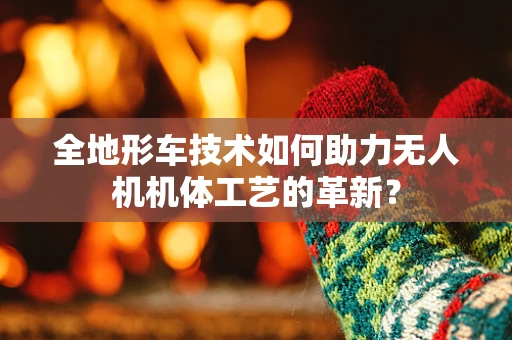 全地形车技术如何助力无人机机体工艺的革新？