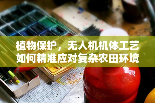 植物保护，无人机机体工艺如何精准应对复杂农田环境？