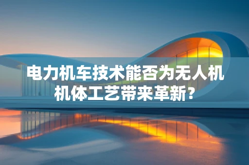 电力机车技术能否为无人机机体工艺带来革新？