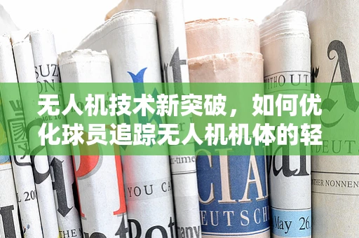 无人机技术新突破，如何优化球员追踪无人机机体的轻量化与耐用性？