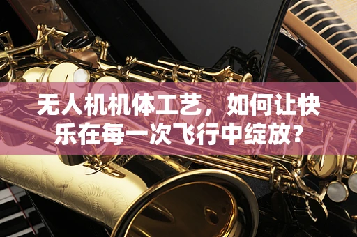 无人机机体工艺，如何让快乐在每一次飞行中绽放？