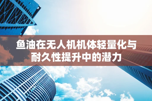 鱼油在无人机机体轻量化与耐久性提升中的潜力