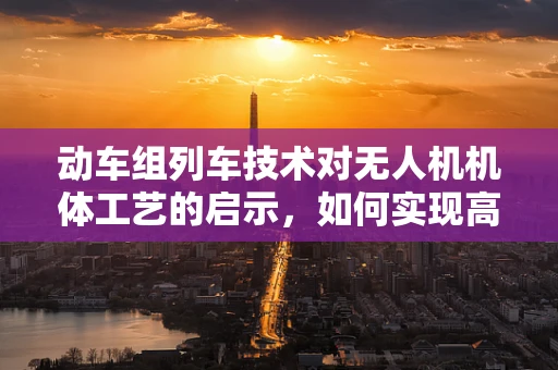动车组列车技术对无人机机体工艺的启示，如何实现高效轻量化？