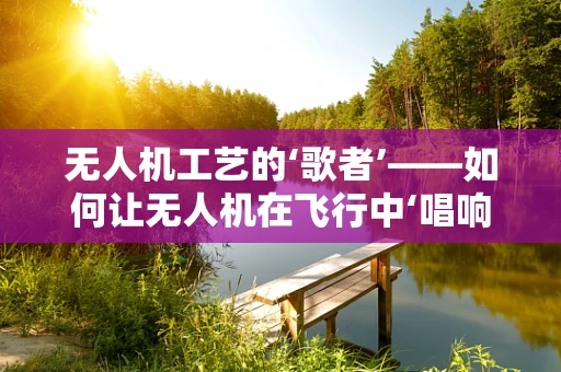 无人机工艺的‘歌者’——如何让无人机在飞行中‘唱响’歌手的旋律？