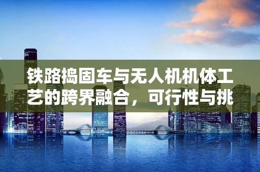 铁路捣固车与无人机机体工艺的跨界融合，可行性与挑战何在？
