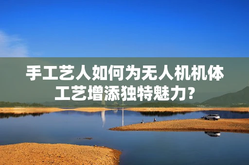 手工艺人如何为无人机机体工艺增添独特魅力？