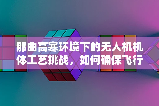 那曲高寒环境下的无人机机体工艺挑战，如何确保飞行稳定与耐用？