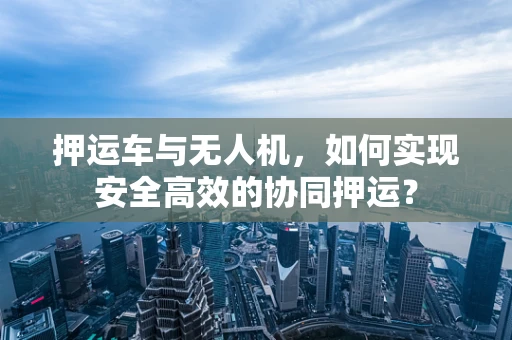 押运车与无人机，如何实现安全高效的协同押运？