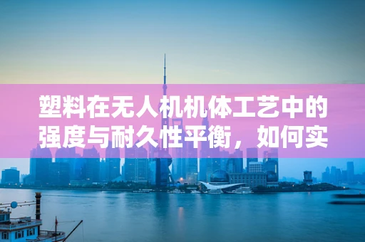 塑料在无人机机体工艺中的强度与耐久性平衡，如何实现？