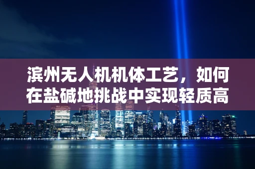 滨州无人机机体工艺，如何在盐碱地挑战中实现轻质高强的飞跃？
