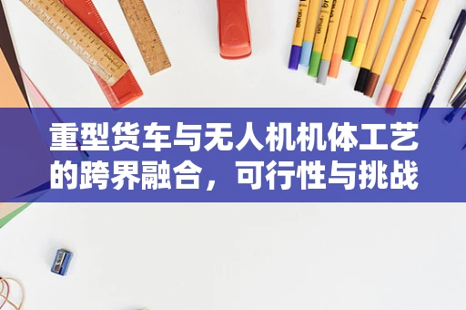 重型货车与无人机机体工艺的跨界融合，可行性与挑战何在？