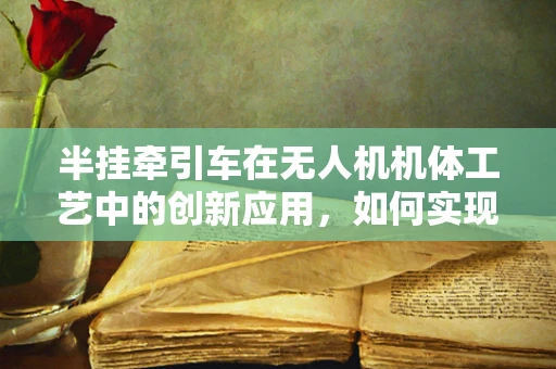 半挂牵引车在无人机机体工艺中的创新应用，如何实现高效挂载与稳定控制？