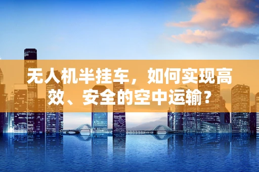无人机半挂车，如何实现高效、安全的空中运输？
