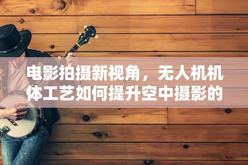 电影拍摄新视角，无人机机体工艺如何提升空中摄影的稳定性与画质？