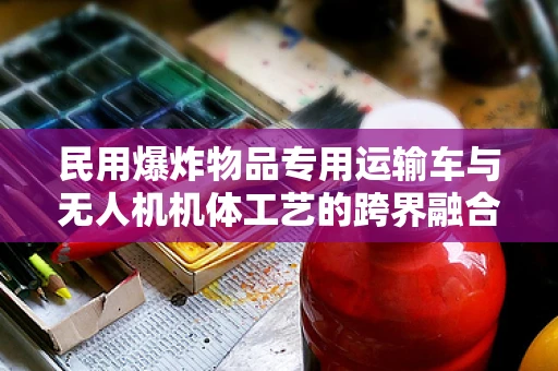 民用爆炸物品专用运输车与无人机机体工艺的跨界融合，安全与效率的双重挑战？