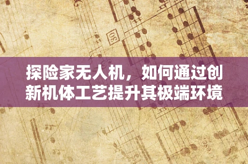 探险家无人机，如何通过创新机体工艺提升其极端环境下的生存能力？