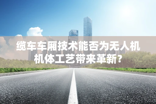 缆车车厢技术能否为无人机机体工艺带来革新？