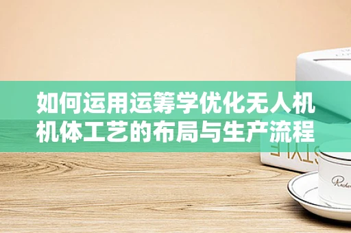 如何运用运筹学优化无人机机体工艺的布局与生产流程？