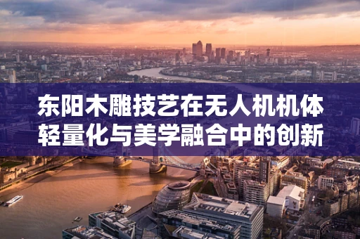 东阳木雕技艺在无人机机体轻量化与美学融合中的创新应用