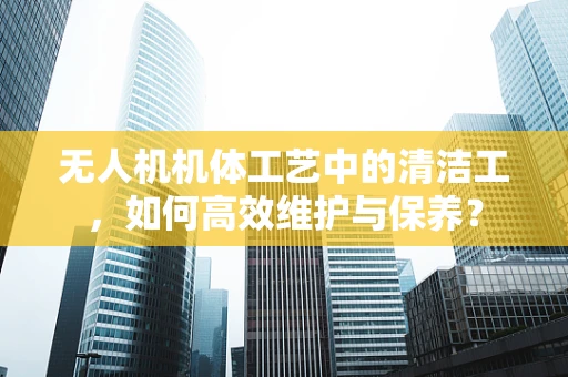 无人机机体工艺中的清洁工，如何高效维护与保养？