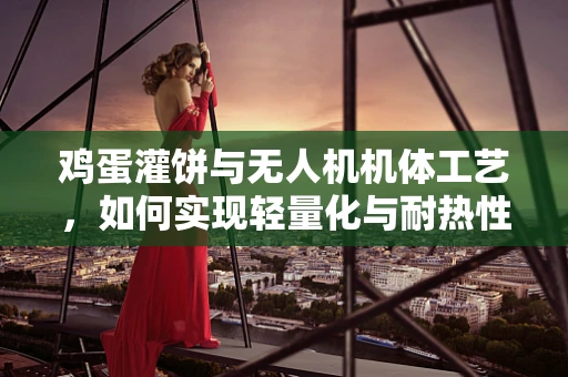 鸡蛋灌饼与无人机机体工艺，如何实现轻量化与耐热性的完美结合？
