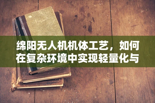 绵阳无人机机体工艺，如何在复杂环境中实现轻量化与耐用性的完美平衡？