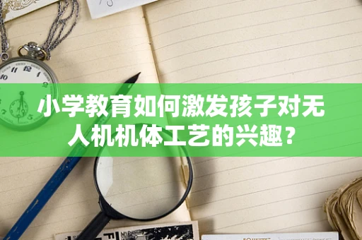 小学教育如何激发孩子对无人机机体工艺的兴趣？