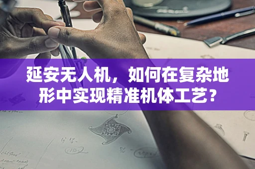 延安无人机，如何在复杂地形中实现精准机体工艺？