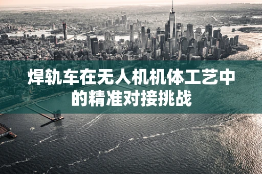 焊轨车在无人机机体工艺中的精准对接挑战