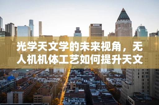 光学天文学的未来视角，无人机机体工艺如何提升天文观测精度？