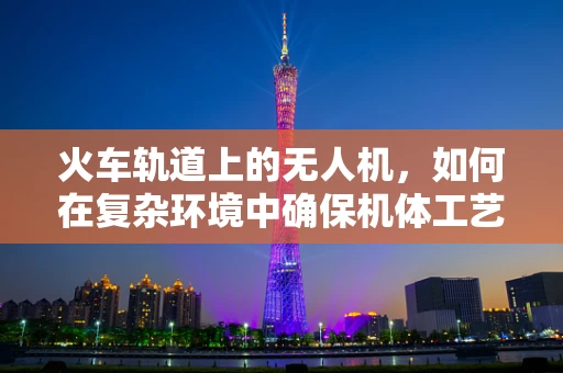 火车轨道上的无人机，如何在复杂环境中确保机体工艺的稳定性？