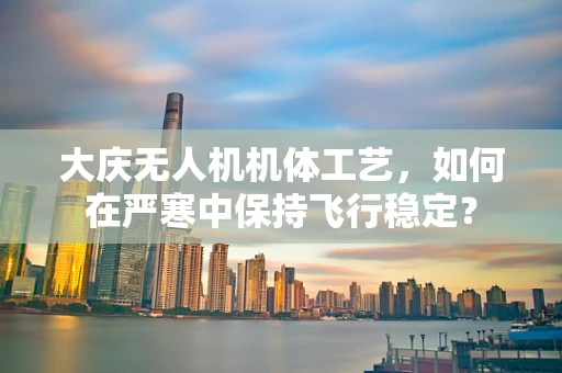 大庆无人机机体工艺，如何在严寒中保持飞行稳定？