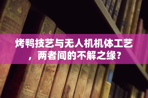 烤鸭技艺与无人机机体工艺，两者间的不解之缘？