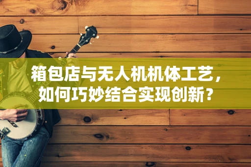 箱包店与无人机机体工艺，如何巧妙结合实现创新？