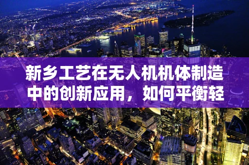 新乡工艺在无人机机体制造中的创新应用，如何平衡轻量与强度？