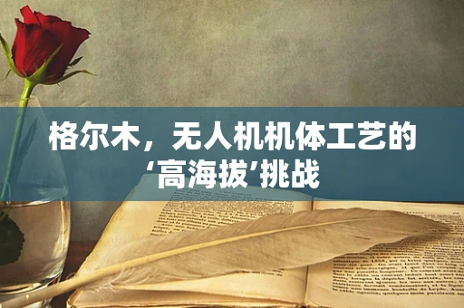 格尔木，无人机机体工艺的‘高海拔’挑战