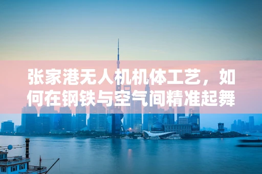 张家港无人机机体工艺，如何在钢铁与空气间精准起舞？
