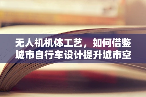 无人机机体工艺，如何借鉴城市自行车设计提升城市空域适应性？