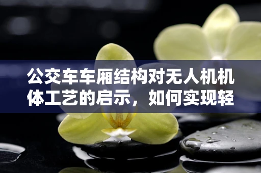 公交车车厢结构对无人机机体工艺的启示，如何实现轻量化与强度的完美平衡？