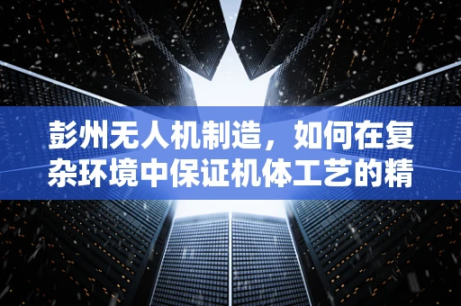 彭州无人机制造，如何在复杂环境中保证机体工艺的精密度？