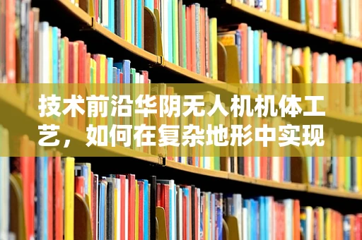 技术前沿华阴无人机机体工艺，如何在复杂地形中实现轻量化与耐用性的完美平衡？