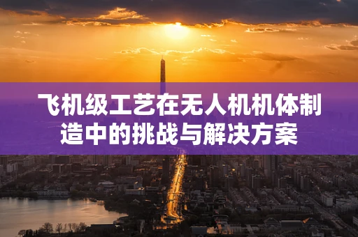 飞机级工艺在无人机机体制造中的挑战与解决方案