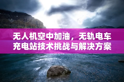 无人机空中加油，无轨电车充电站技术挑战与解决方案？
