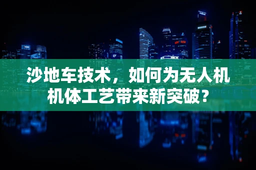 沙地车技术，如何为无人机机体工艺带来新突破？