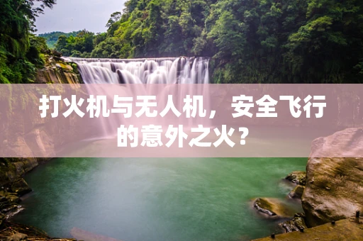 打火机与无人机，安全飞行的意外之火？