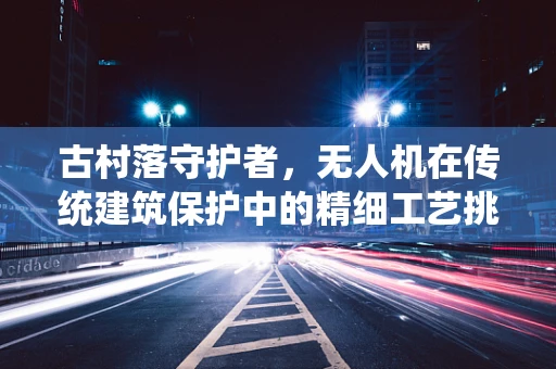 古村落守护者，无人机在传统建筑保护中的精细工艺挑战