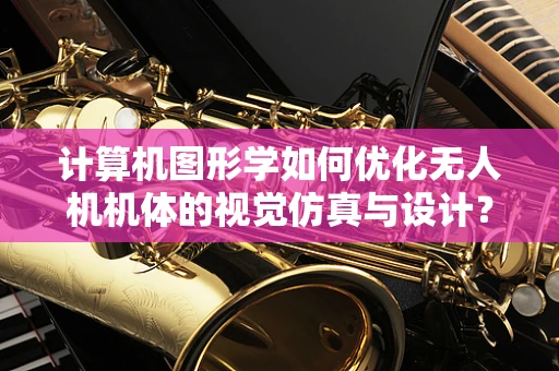 计算机图形学如何优化无人机机体的视觉仿真与设计？