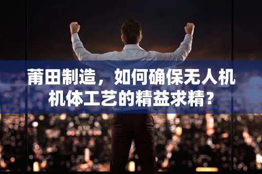 莆田制造，如何确保无人机机体工艺的精益求精？